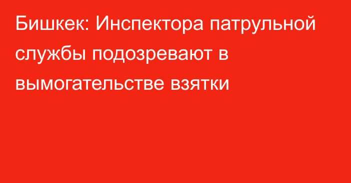 Бишкек: Инспектора патрульной службы подозревают в вымогательстве взятки