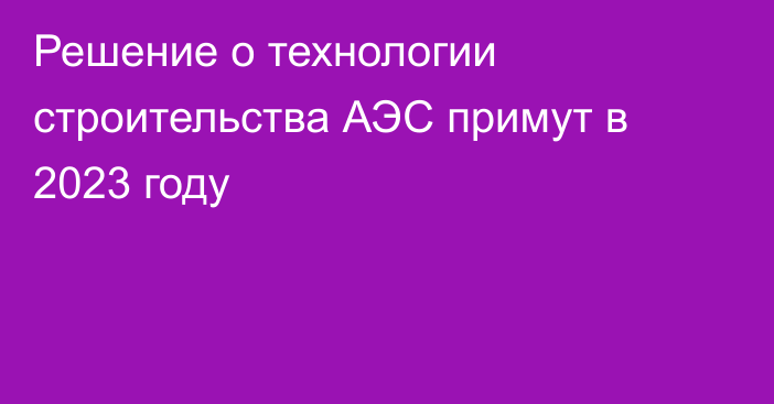 Решение о технологии строительства АЭС примут в 2023 году