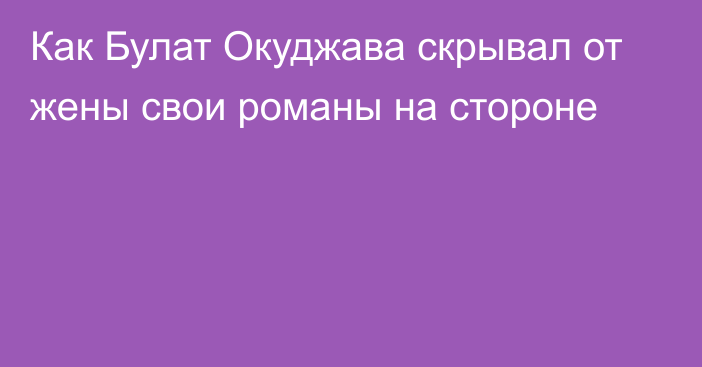 Как Булат Окуджава скрывал от жены свои романы на стороне