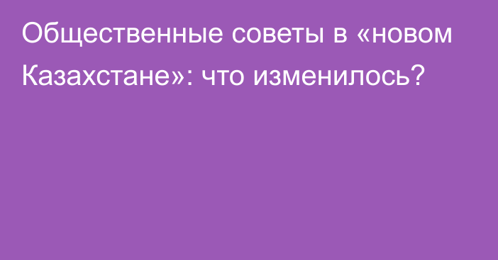 Общественные советы в «новом Казахстане»: что изменилось?