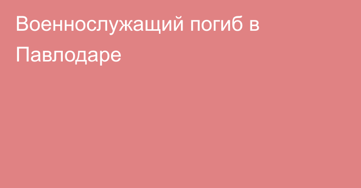 Военнослужащий погиб в Павлодаре