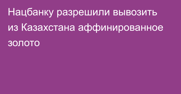 Нацбанку разрешили вывозить из Казахстана аффинированное золото