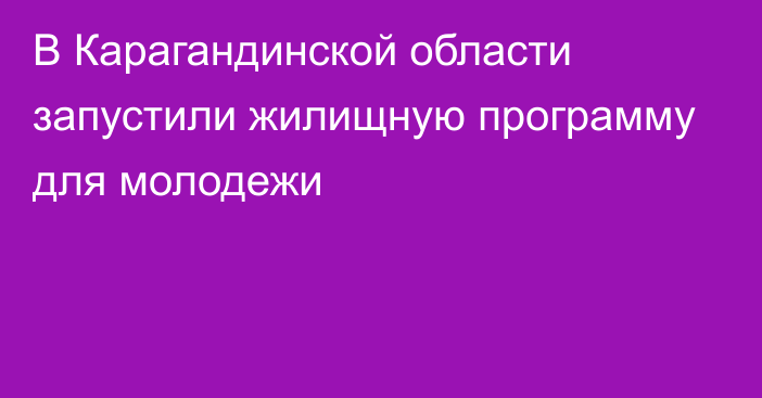 В Карагандинской области запустили жилищную программу для молодежи