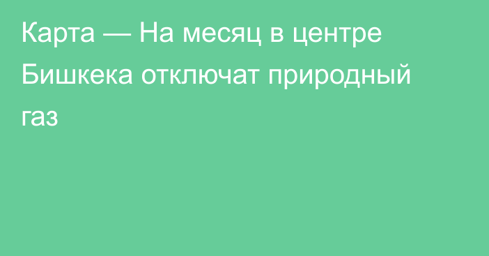 Карта — На месяц в центре Бишкека отключат природный газ