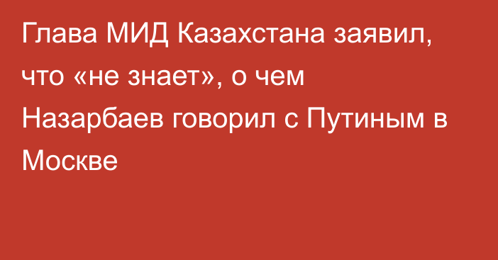 Глава МИД Казахстана заявил, что «не знает», о чем Назарбаев говорил с Путиным в Москве