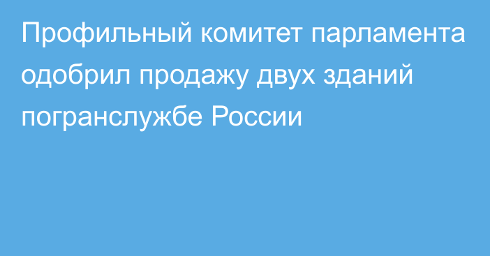 Профильный комитет парламента одобрил продажу двух зданий погранслужбе России