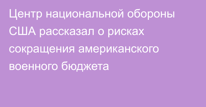 Центр национальной обороны США рассказал о рисках сокращения американского военного бюджета