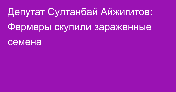 Депутат Султанбай Айжигитов: Фермеры скупили зараженные семена