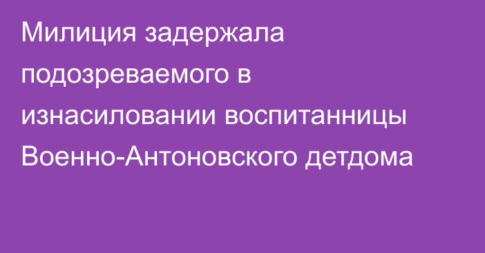 Милиция задержала подозреваемого в изнасиловании воспитанницы Военно-Антоновского детдома