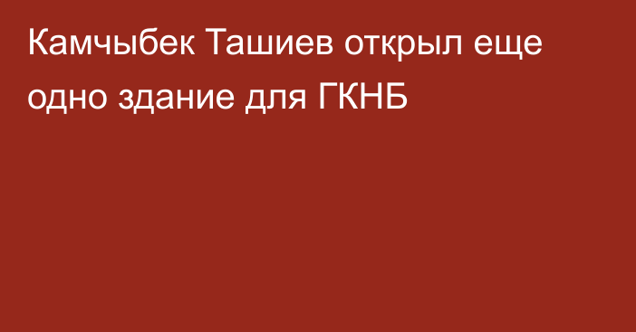 Камчыбек Ташиев открыл еще одно здание для ГКНБ