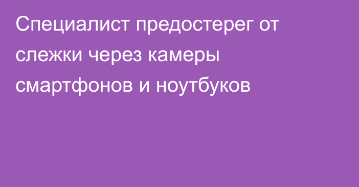 Специалист предостерег от слежки через камеры смартфонов и ноутбуков