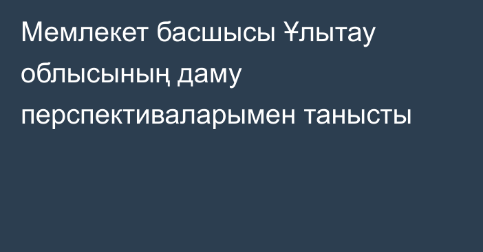 Мемлекет басшысы Ұлытау облысының даму перспективаларымен танысты