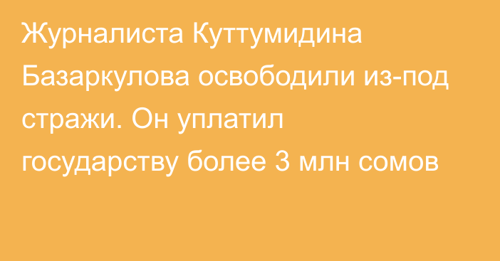 Журналиста Куттумидина Базаркулова освободили из-под стражи. Он уплатил государству более 3 млн сомов