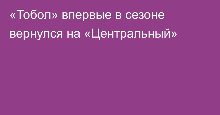 «Тобол» впервые в сезоне вернулся на «Центральный»