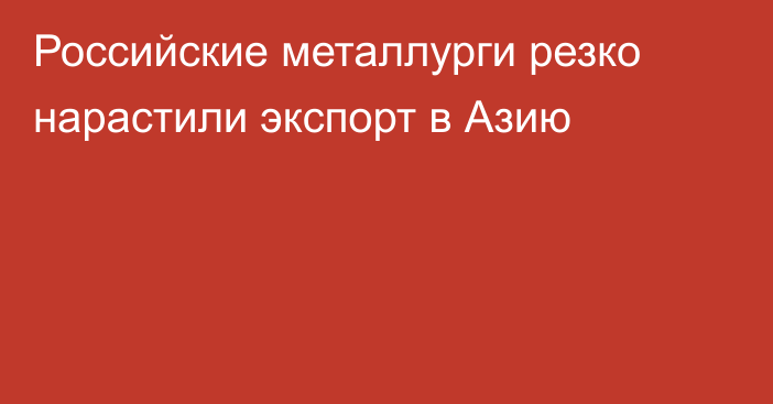 Российские металлурги резко нарастили экспорт в Азию