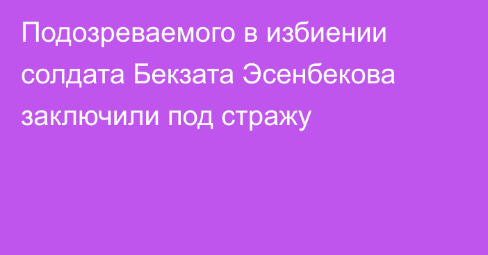 Подозреваемого в избиении солдата Бекзата Эсенбекова заключили под стражу