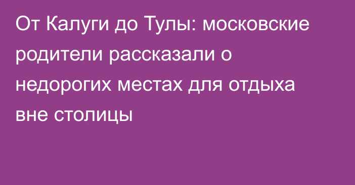 От Калуги до Тулы: московские родители рассказали о недорогих местах для отдыха вне столицы