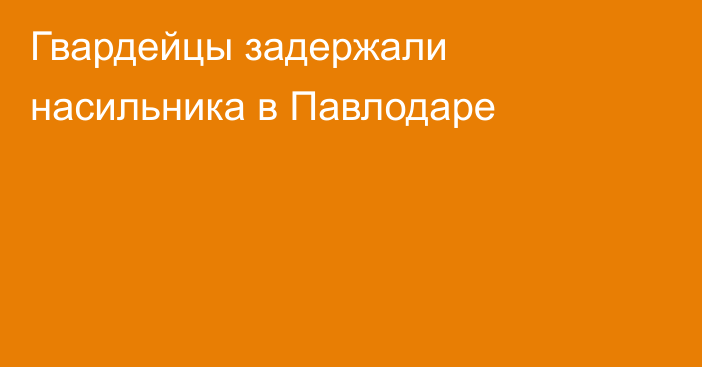 Гвардейцы задержали насильника в Павлодаре