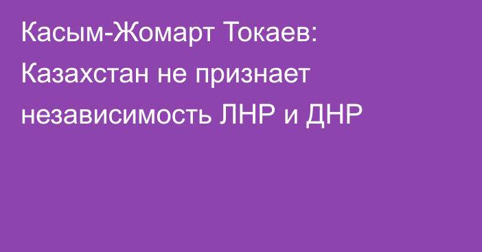 Касым-Жомарт Токаев: Казахстан не признает независимость ЛНР и ДНР