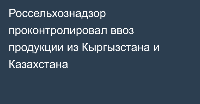 Россельхознадзор проконтролировал ввоз продукции из Кыргызстана и Казахстана