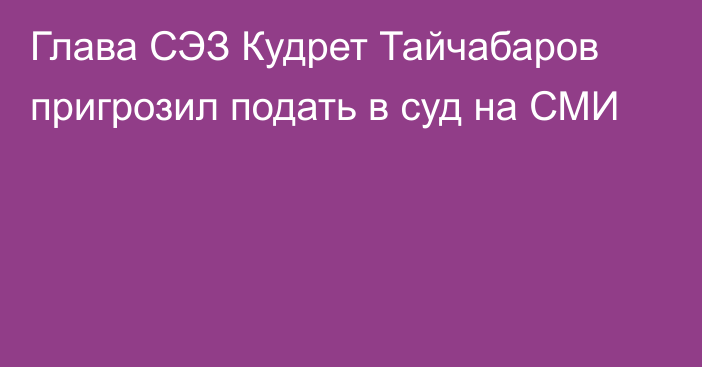 Глава СЭЗ Кудрет Тайчабаров пригрозил подать в суд на СМИ