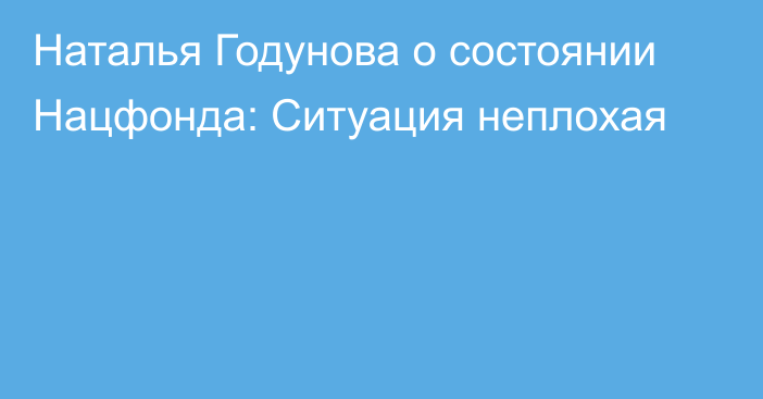 Наталья Годунова о состоянии Нацфонда: Ситуация неплохая