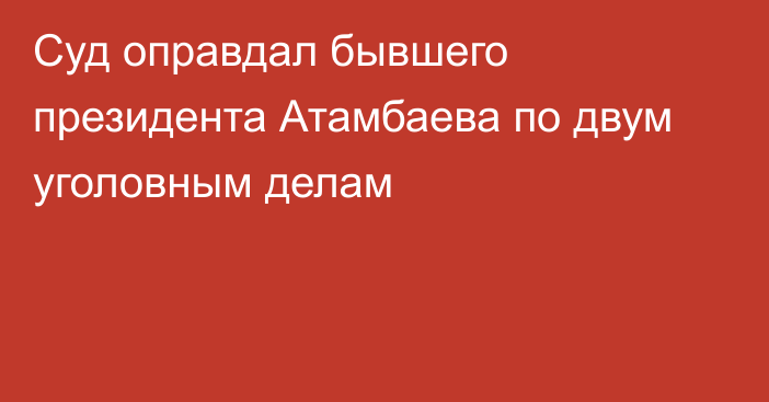 Суд оправдал бывшего президента Атамбаева по двум уголовным делам