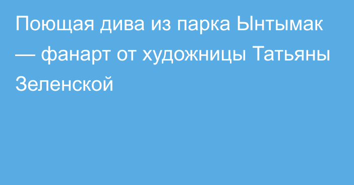 Поющая дива из парка Ынтымак — фанарт от художницы Татьяны Зеленской