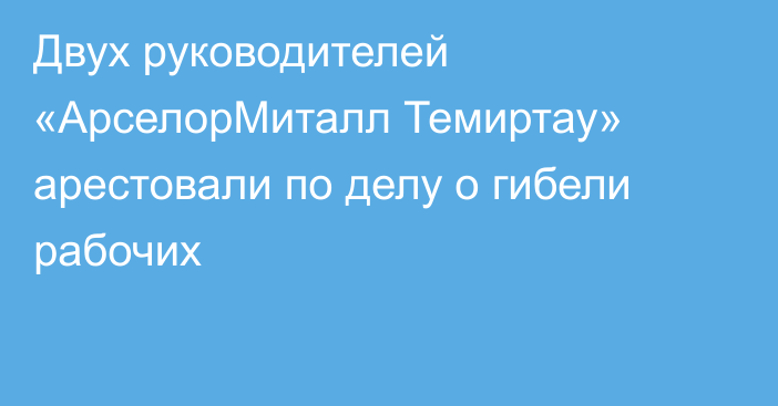 Двух руководителей «АрселорМиталл Темиртау» арестовали по делу о гибели рабочих