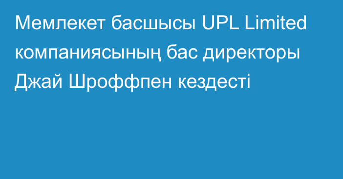 Мемлекет басшысы UPL Limited компаниясының бас директоры Джай Шроффпен кездесті