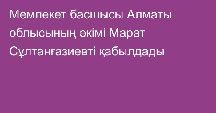 Мемлекет басшысы Алматы облысының әкімі Марат Сұлтанғазиевті қабылдады