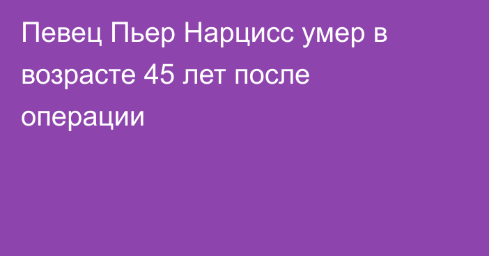 Певец Пьер Нарцисс умер в возрасте 45 лет после операции