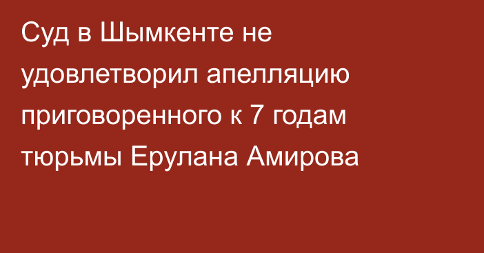 Суд в Шымкенте не удовлетворил апелляцию приговоренного к 7 годам тюрьмы Ерулана Амирова