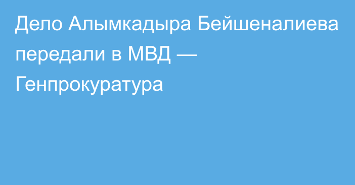 Дело Алымкадыра Бейшеналиева передали в МВД — Генпрокуратура