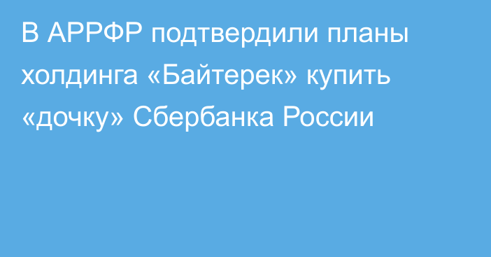 В АРРФР подтвердили планы холдинга «Байтерек» купить «дочку» Сбербанка России