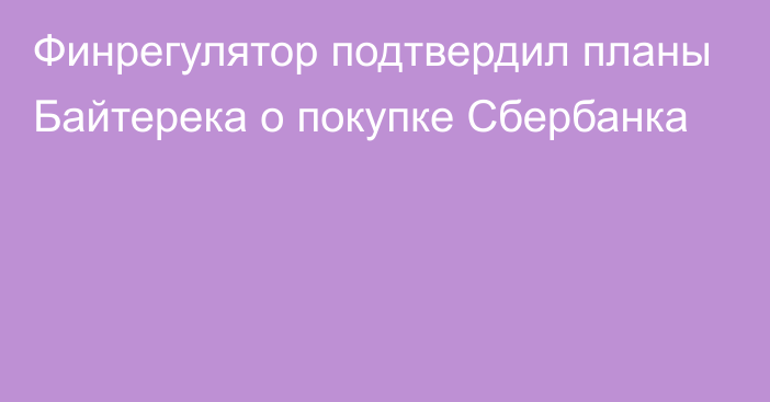 Финрегулятор подтвердил планы Байтерека о покупке Сбербанка