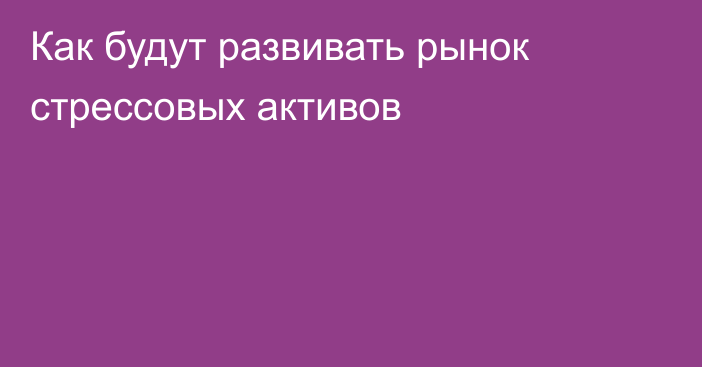 Как будут развивать рынок стрессовых активов