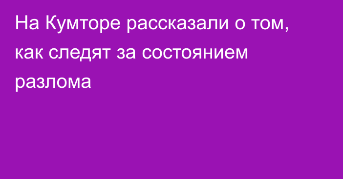 На Кумторе рассказали о том, как следят за состоянием разлома