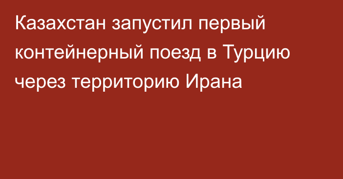 Казахстан запустил первый контейнерный поезд в Турцию через территорию Ирана 