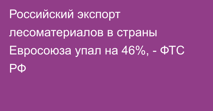 Российский экспорт лесоматериалов в страны Евросоюза упал на 46%, - ФТС РФ