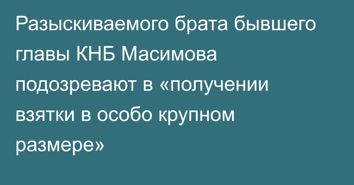 Разыскиваемого брата бывшего главы КНБ Масимова подозревают в «получении взятки в особо крупном размере»