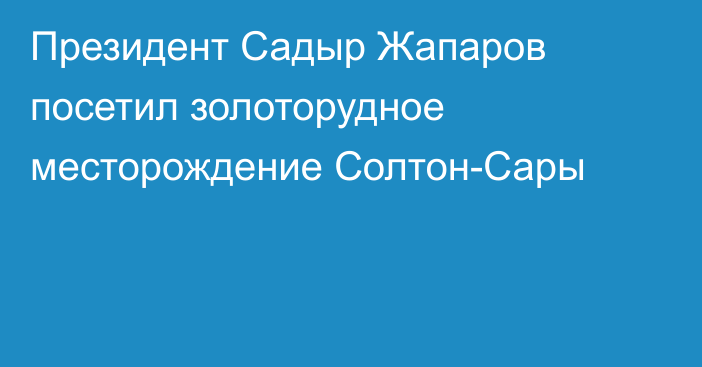 Президент Садыр Жапаров посетил золоторудное месторождение Солтон-Сары