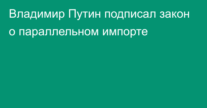 Владимир Путин подписал закон о параллельном импорте