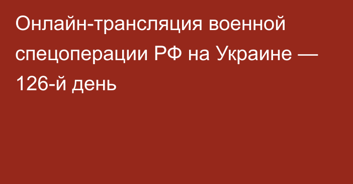 Онлайн-трансляция военной спецоперации РФ на Украине — 126-й день