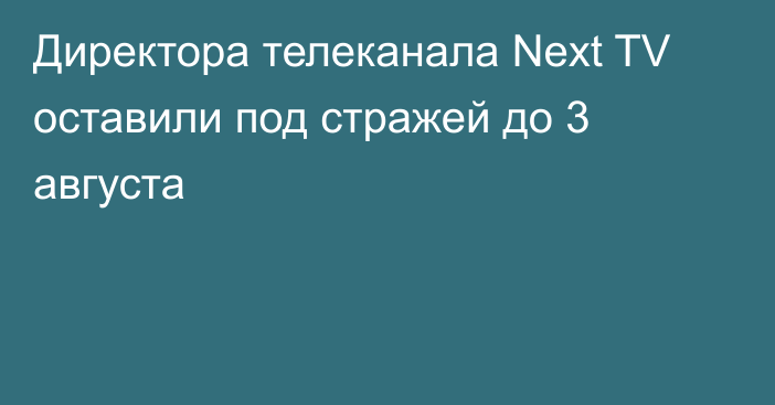 Директора телеканала Next TV оставили под стражей до 3 августа