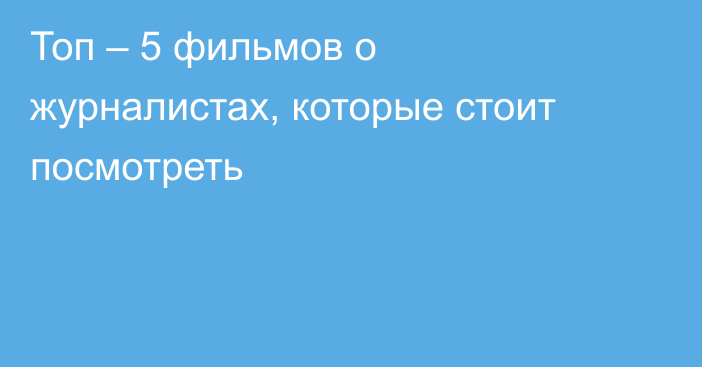 Топ – 5 фильмов о журналистах, которые стоит посмотреть