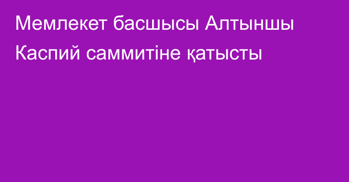 Мемлекет басшысы Алтыншы Каспий саммитіне қатысты