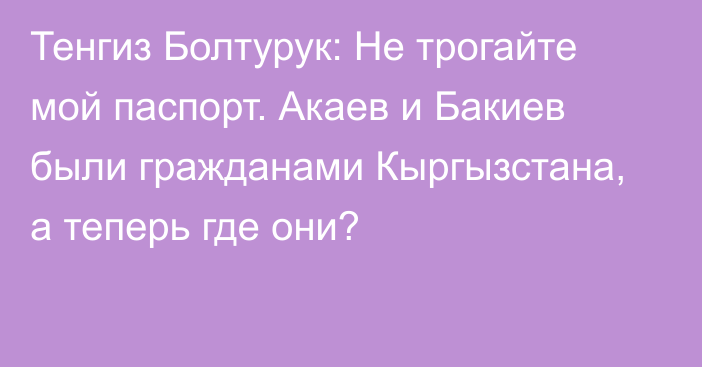 Тенгиз Болтурук: Не трогайте мой паспорт. Акаев и Бакиев были гражданами Кыргызстана, а теперь где они?