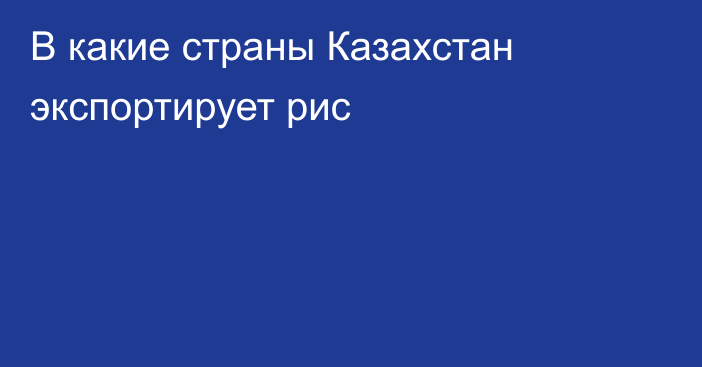 В какие страны Казахстан экспортирует рис