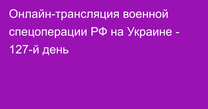 Онлайн-трансляция военной спецоперации РФ на Украине - 127-й день